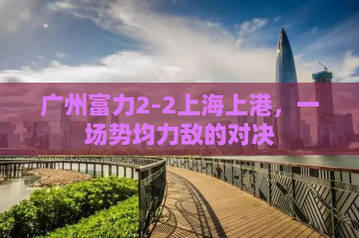 广州富力2-2上海上港，一场势均力敌的对决