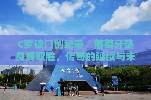 C罗破门创纪录，葡萄牙热身赛取胜，传奇的延续与未来的希望