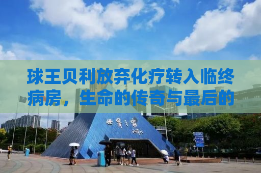 球王贝利放弃化疗转入临终病房，生命的传奇与最后的告别
