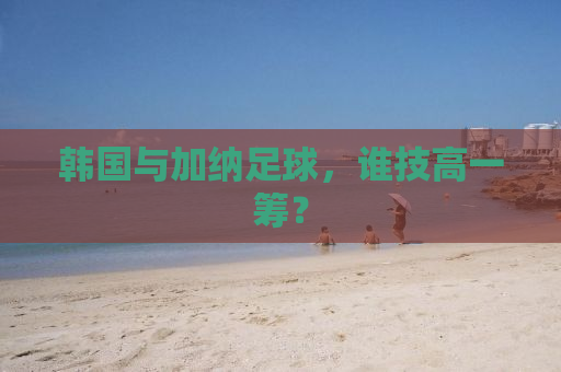 韩国与加纳足球，谁技高一筹？