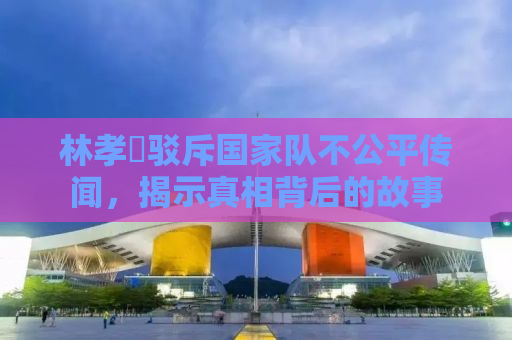 林孝埈驳斥国家队不公平传闻，揭示真相背后的故事