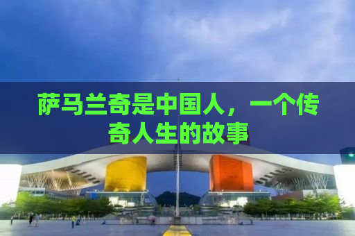 萨马兰奇是中国人，一个传奇人生的故事