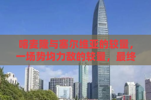 喀麦隆与塞尔维亚的较量，一场势均力敌的较量，最终3-3握手言和