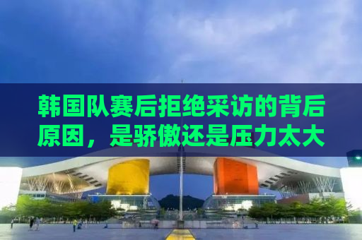 韩国队赛后拒绝采访的背后原因，是骄傲还是压力太大？