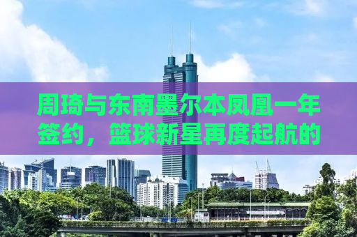 周琦与东南墨尔本凤凰一年签约，篮球新星再度起航的海外之旅
