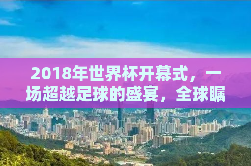 2018年世界杯开幕式，一场超越足球的盛宴，全球瞩目的狂欢之夜