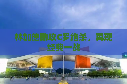 林加德助攻C罗绝杀，再现经典一战