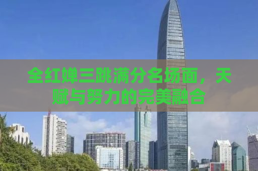 全红婵三跳满分名场面，天赋与努力的完美融合