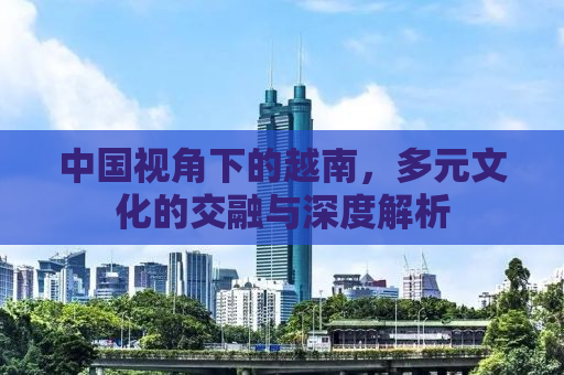 中国视角下的越南，多元文化的交融与深度解析