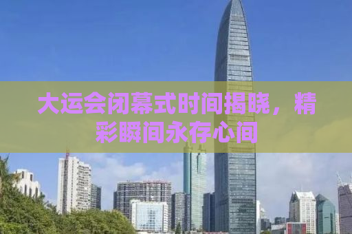 大运会闭幕式时间揭晓，精彩瞬间永存心间
