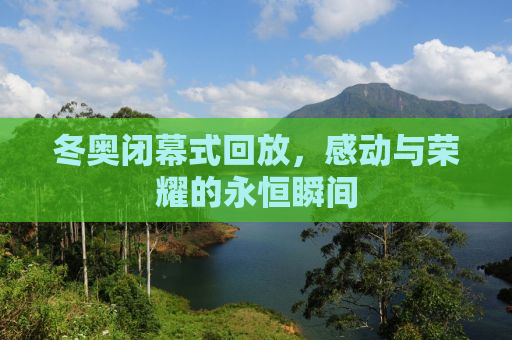 冬奥闭幕式回放，感动与荣耀的永恒瞬间