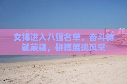 女排进入八强名单，奋斗铸就荣耀，拼搏展现风采