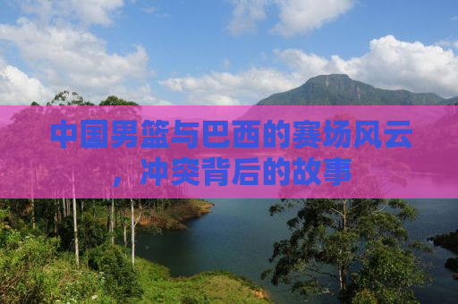 中国男篮与巴西的赛场风云，冲突背后的故事