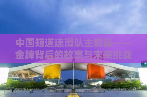中国短道速滑队主教练——金牌背后的故事与未来挑战