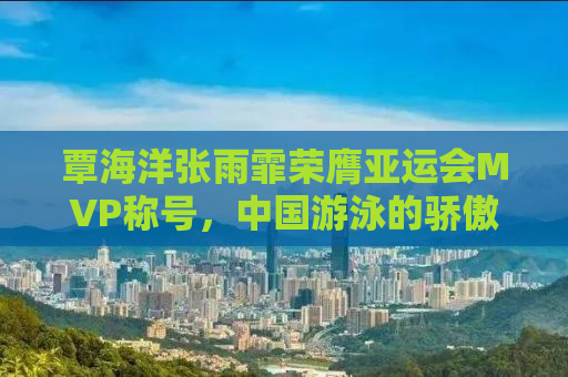 覃海洋张雨霏荣膺亚运会MVP称号，中国游泳的骄傲时刻