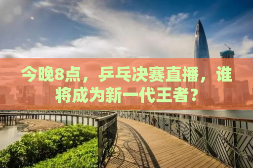 今晚8点，乒乓决赛直播，谁将成为新一代王者？